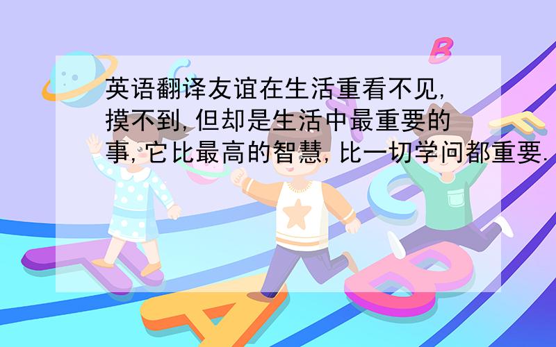 英语翻译友谊在生活重看不见,摸不到,但却是生活中最重要的事,它比最高的智慧,比一切学问都重要.人们往往会忽略这看似平凡得