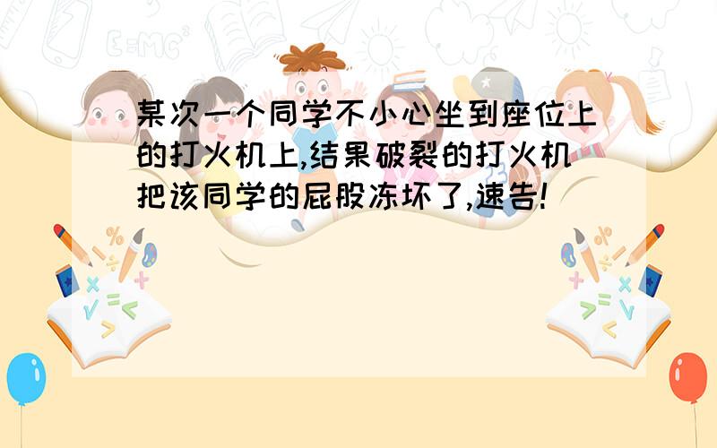 某次一个同学不小心坐到座位上的打火机上,结果破裂的打火机把该同学的屁股冻坏了,速告!