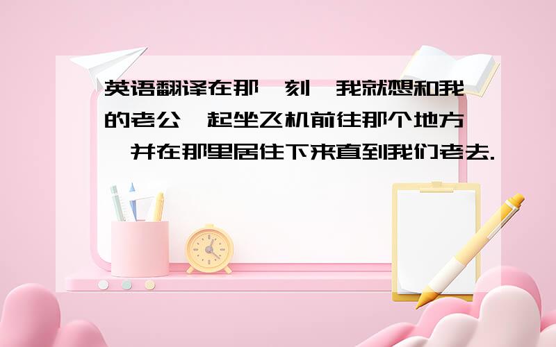 英语翻译在那一刻,我就想和我的老公一起坐飞机前往那个地方,并在那里居住下来直到我们老去.