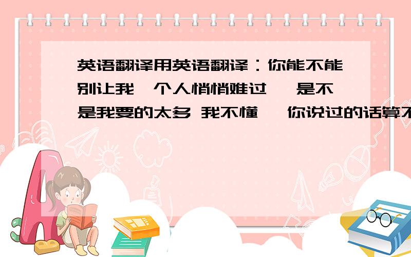 英语翻译用英语翻译：你能不能别让我一个人悄悄难过… 是不是我要的太多 我不懂 ,你说过的话算不算承诺?难道只是骗骗我…