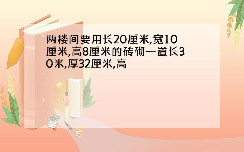 两楼间要用长20厘米,宽10厘米,高8厘米的砖砌一道长30米,厚32厘米,高