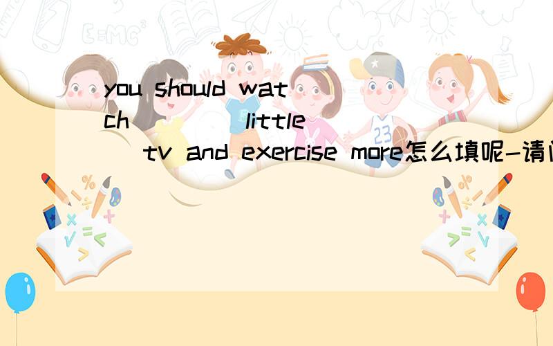 you should watch （ ） （little） tv and exercise more怎么填呢-请问