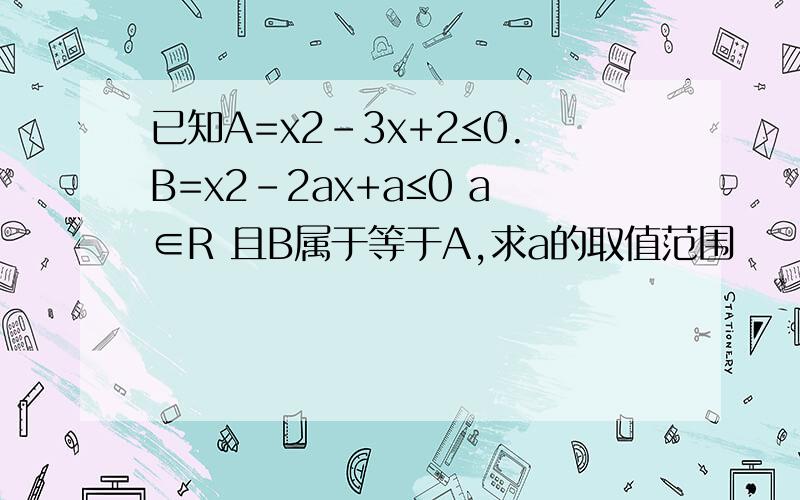 已知A=x2-3x+2≤0.B=x2-2ax+a≤0 a∈R 且B属于等于A,求a的取值范围