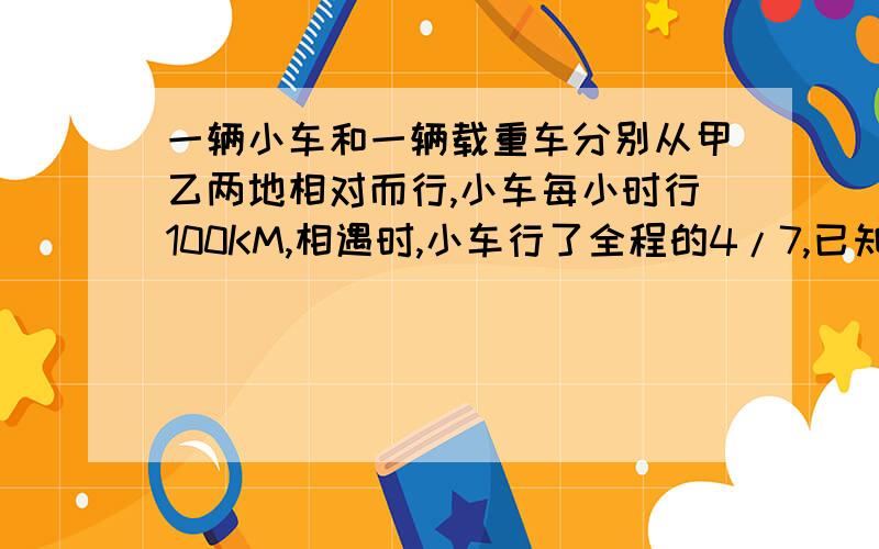 一辆小车和一辆载重车分别从甲乙两地相对而行,小车每小时行100KM,相遇时,小车行了全程的4/7,已知载重