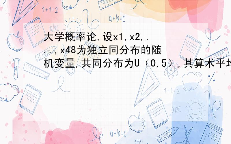 大学概率论,设x1,x2,...,x48为独立同分布的随机变量,共同分布为U（0,5）,其算术平均为1/48ΣXi,试求