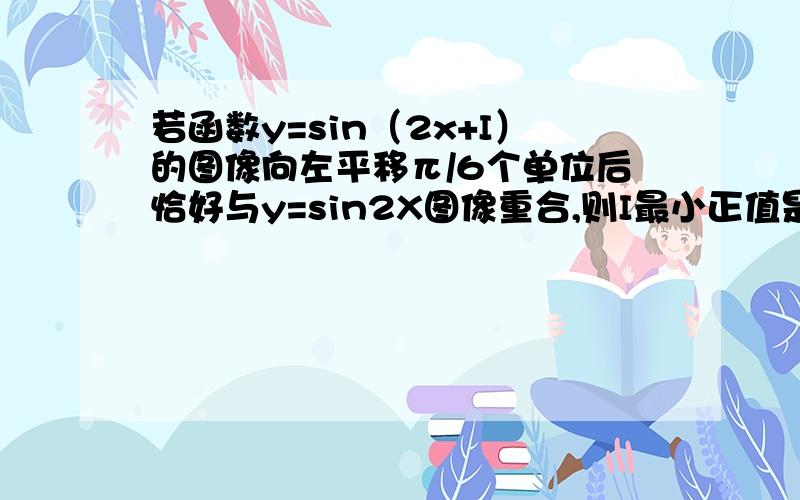 若函数y=sin（2x+I）的图像向左平移π/6个单位后恰好与y=sin2X图像重合,则I最小正值是