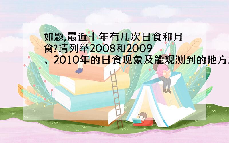 如题,最近十年有几次日食和月食?请列举2008和2009、2010年的日食现象及能观测到的地方.最好能详细点.