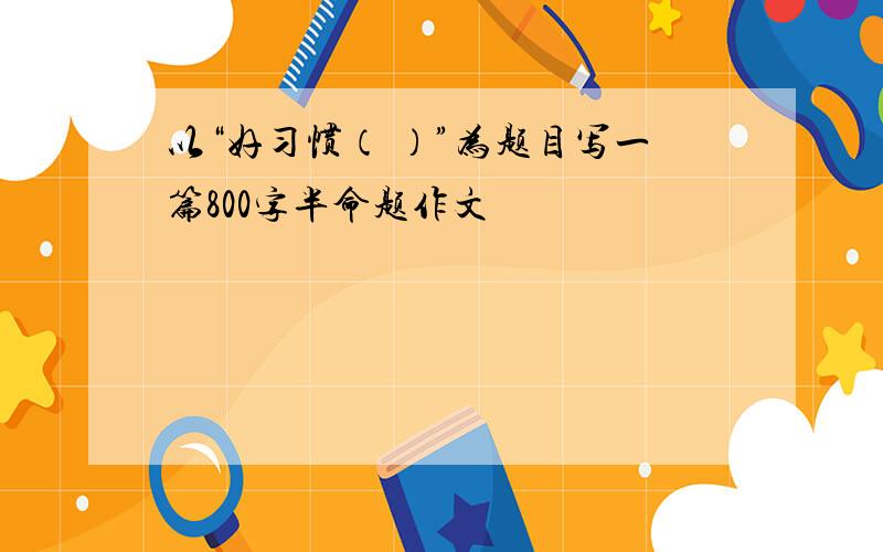 以“好习惯（ ）”为题目写一篇800字半命题作文