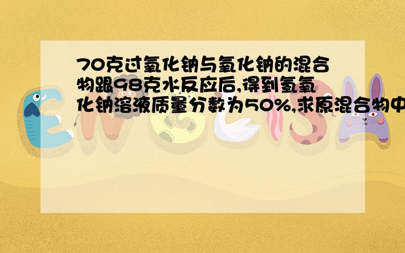 70克过氧化钠与氧化钠的混合物跟98克水反应后,得到氢氧化钠溶液质量分数为50%,求原混合物中两物质的质量