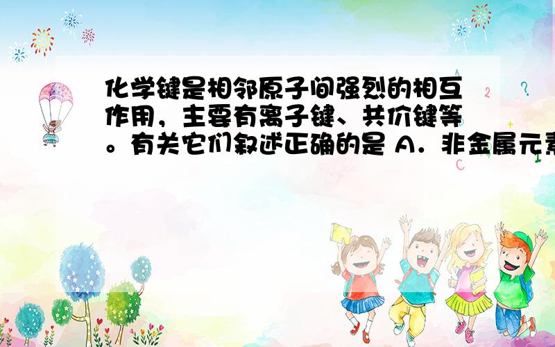 化学键是相邻原子间强烈的相互作用，主要有离子键、共价键等。有关它们叙述正确的是 A．非金属元素组成的化合物中只含共价键