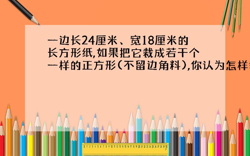 一边长24厘米、宽18厘米的长方形纸,如果把它裁成若干个一样的正方形(不留边角料),你认为怎样裁?可以裁多少个这样的正方