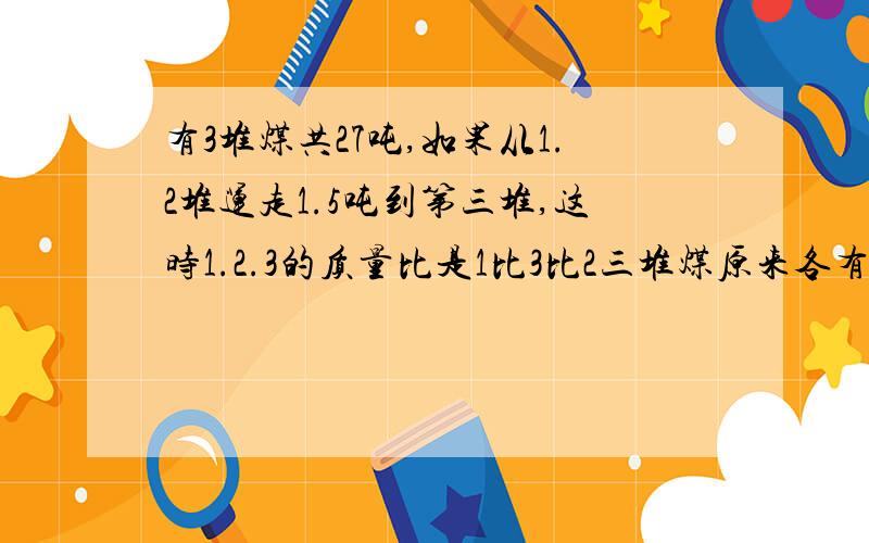 有3堆煤共27吨,如果从1.2堆运走1.5吨到第三堆,这时1.2.3的质量比是1比3比2三堆煤原来各有多少吨?