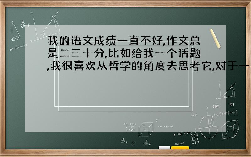 我的语文成绩一直不好,作文总是二三十分,比如给我一个话题,我很喜欢从哲学的角度去思考它,对于一些实情,我总觉得根本没有什