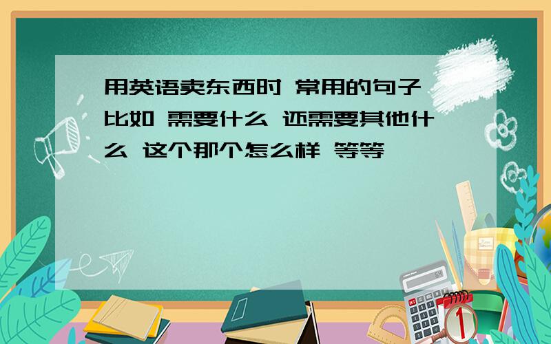 用英语卖东西时 常用的句子 比如 需要什么 还需要其他什么 这个那个怎么样 等等