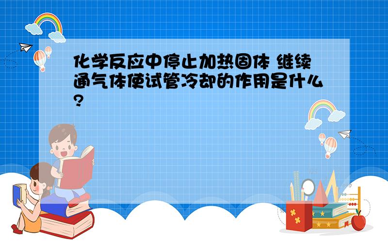 化学反应中停止加热固体 继续通气体使试管冷却的作用是什么?