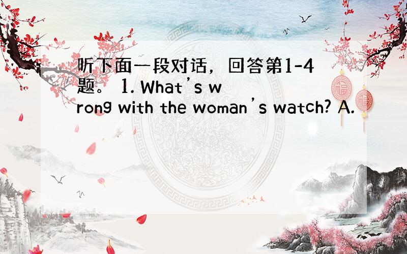 听下面一段对话，回答第1-4题。 1. What’s wrong with the woman’s watch? A.