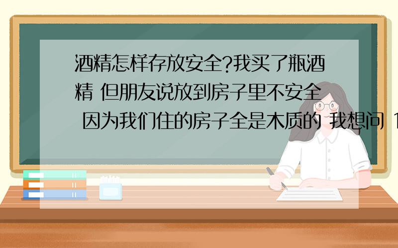 酒精怎样存放安全?我买了瓶酒精 但朋友说放到房子里不安全 因为我们住的房子全是木质的 我想问 1、酒精在夏天炎热的时候会