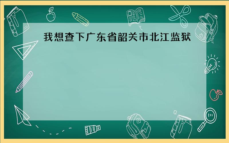 我想查下广东省韶关市北江监狱