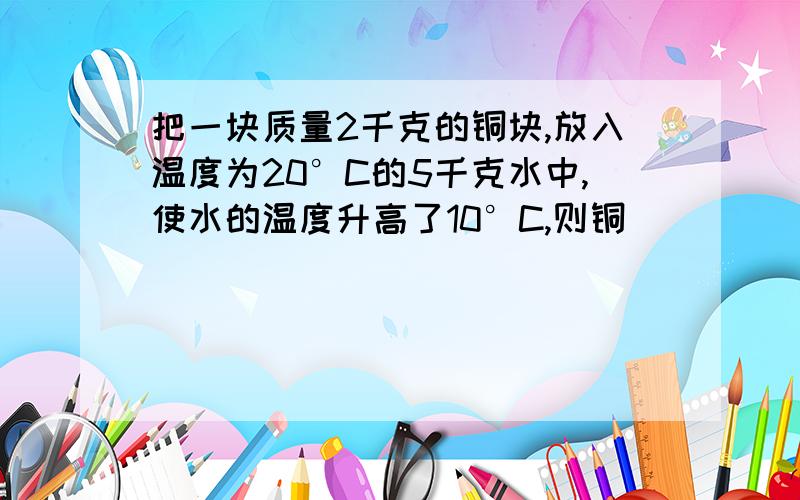 把一块质量2千克的铜块,放入温度为20°C的5千克水中,使水的温度升高了10°C,则铜