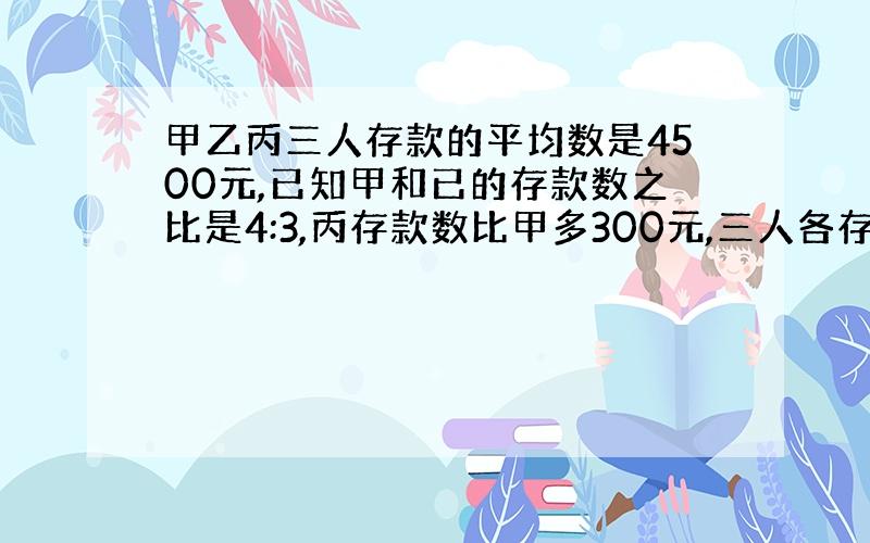 甲乙丙三人存款的平均数是4500元,已知甲和已的存款数之比是4:3,丙存款数比甲多300元,三人各存款多少元.