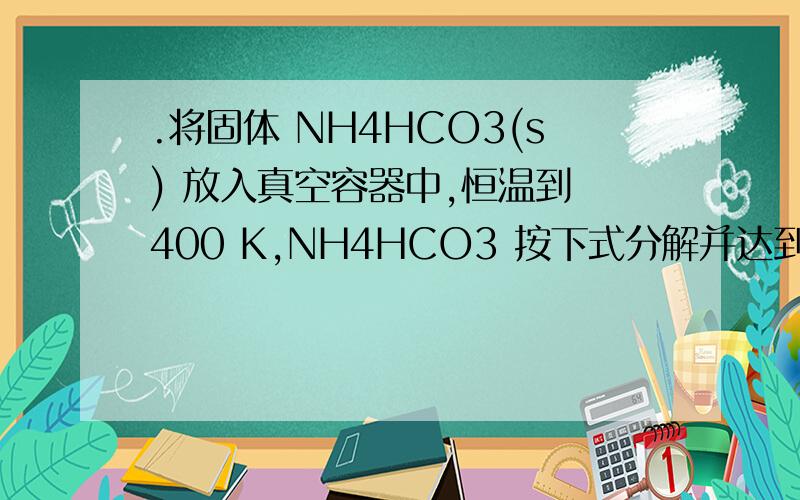 .将固体 NH4HCO3(s) 放入真空容器中,恒温到 400 K,NH4HCO3 按下式分解并达到平衡：NH4HCO3