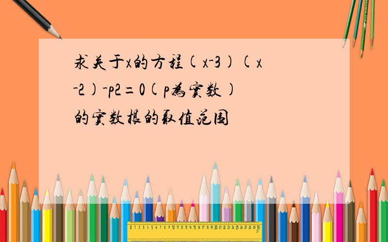 求关于x的方程(x-3)(x-2)-p2=0(p为实数)的实数根的取值范围