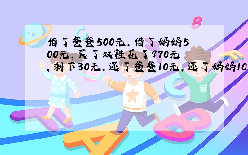 借了爸爸500元,借了妈妈500元,买了双鞋花了970元,剩下30元,还了爸爸10元,还了妈妈10元,自己剩下10元,还