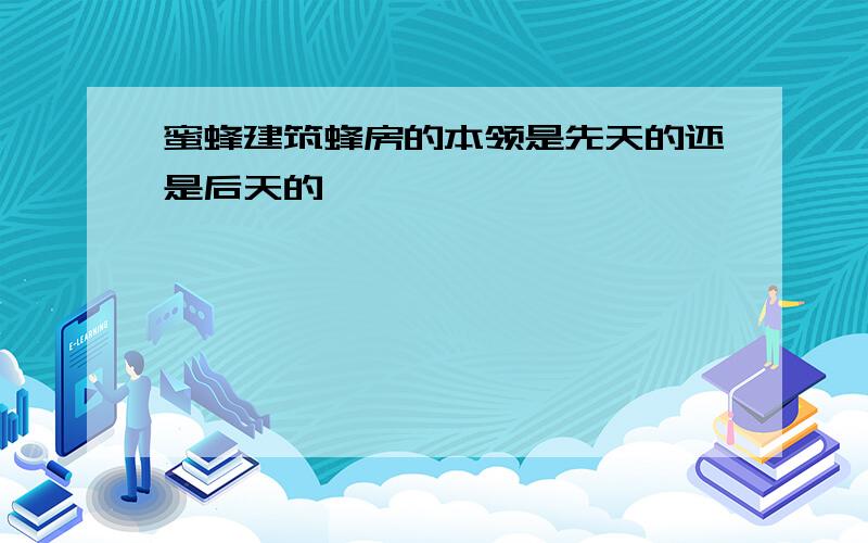 蜜蜂建筑蜂房的本领是先天的还是后天的