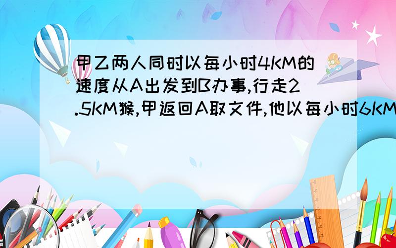 甲乙两人同时以每小时4KM的速度从A出发到B办事,行走2.5KM猴,甲返回A取文件,他以每小时6KM赶往A,又以同样的速