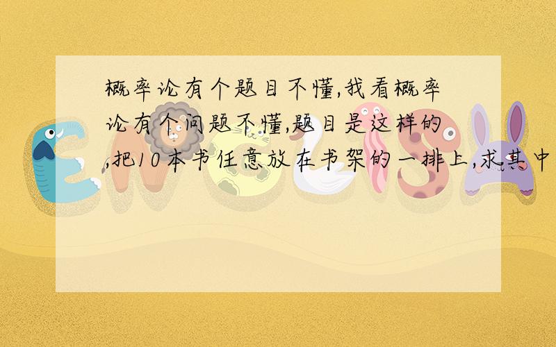 概率论有个题目不懂,我看概率论有个问题不懂,题目是这样的,把10本书任意放在书架的一排上,求其中指定的3本书放在一起的概