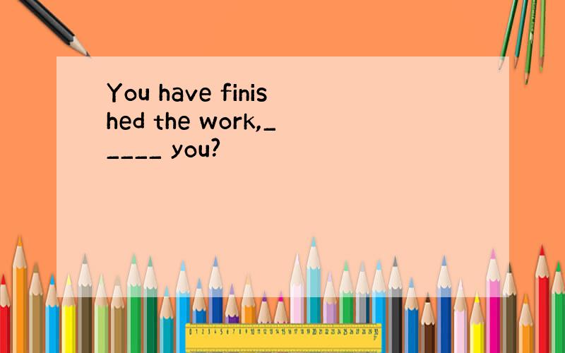 You have finished the work,_____ you?