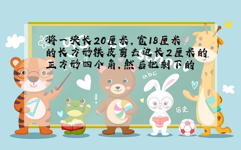 将一块长20厘米,宽18厘米的长方形铁皮剪去边长2厘米的正方形四个角,然后把剩下的