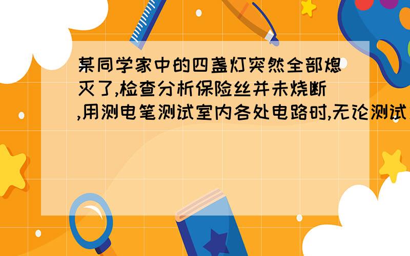 某同学家中的四盏灯突然全部熄灭了,检查分析保险丝并未烧断,用测电笔测试室内各处电路时,无论测试火线还是零线,氖管均发光.