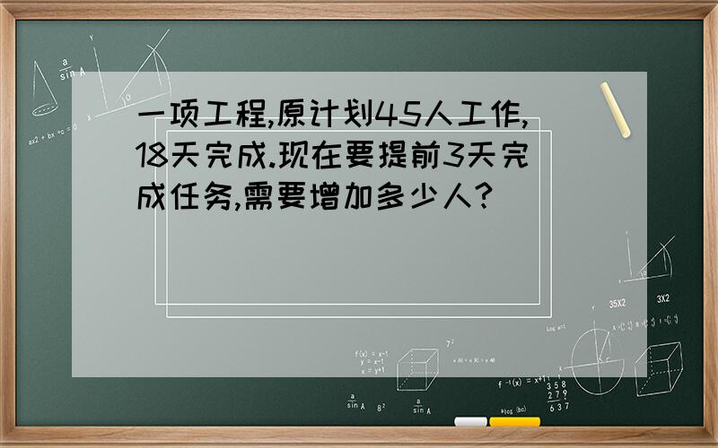 一项工程,原计划45人工作,18天完成.现在要提前3天完成任务,需要增加多少人?