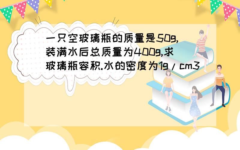 一只空玻璃瓶的质量是50g,装满水后总质量为400g,求玻璃瓶容积.水的密度为1g/cm3)