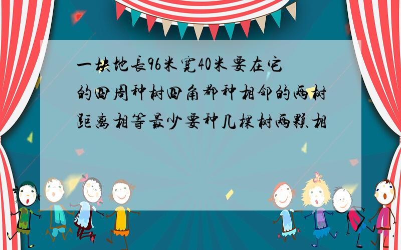 一块地长96米宽40米要在它的四周种树四角都种相邻的两树距离相等最少要种几棵树两颗相