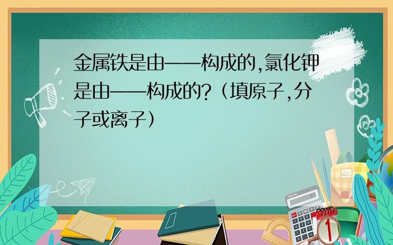 金属铁是由——构成的,氯化钾是由——构成的?（填原子,分子或离子）