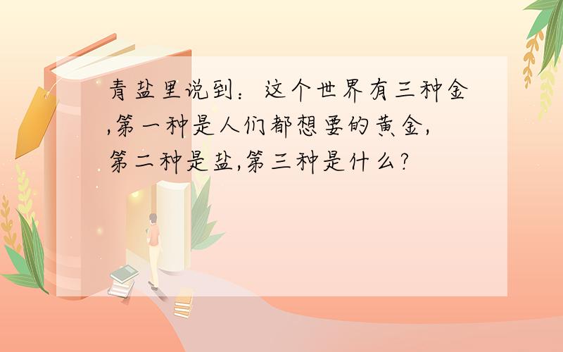 青盐里说到：这个世界有三种金,第一种是人们都想要的黄金,第二种是盐,第三种是什么?