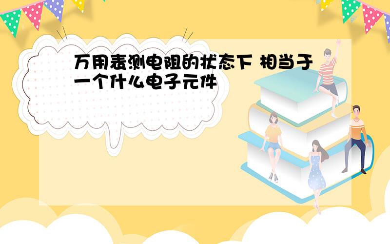 万用表测电阻的状态下 相当于一个什么电子元件