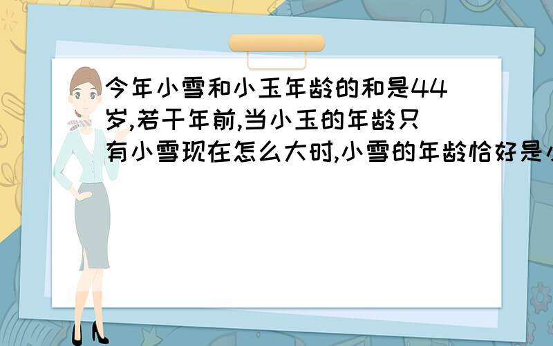 今年小雪和小玉年龄的和是44岁,若干年前,当小玉的年龄只有小雪现在怎么大时,小雪的年龄恰好是小玉