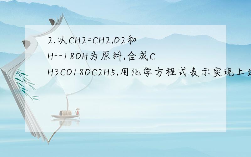 2.以CH2=CH2,O2和H--18OH为原料,合成CH3CO18OC2H5,用化学方程式表示实现上述合成最合理的途径