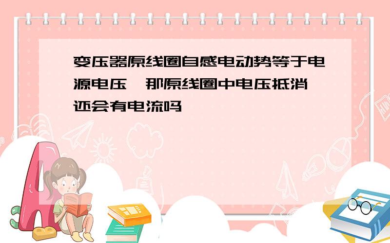 变压器原线圈自感电动势等于电源电压,那原线圈中电压抵消,还会有电流吗