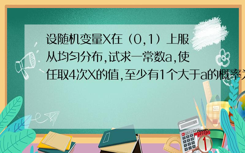 设随机变量X在（0,1）上服从均匀分布,试求一常数a,使任取4次X的值,至少有1个大于a的概率为0.9