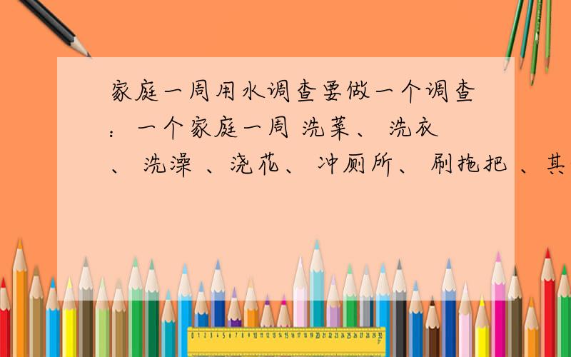 家庭一周用水调查要做一个调查：一个家庭一周 洗菜、 洗衣、 洗澡 、浇花、 冲厕所、 刷拖把 、其他,的用水量 分别大约