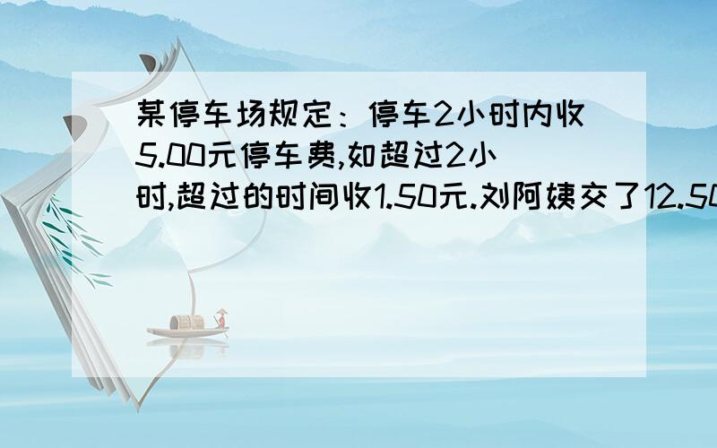 某停车场规定：停车2小时内收5.00元停车费,如超过2小时,超过的时间收1.50元.刘阿姨交了12.50元停车费,她在这