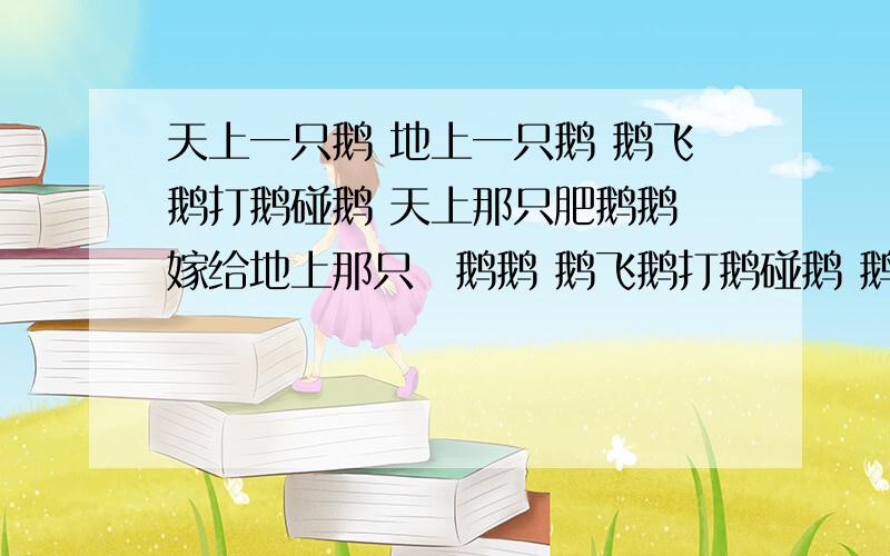 天上一只鹅 地上一只鹅 鹅飞鹅打鹅碰鹅 天上那只肥鹅鹅 嫁给地上那只廋鹅鹅 鹅飞鹅打鹅碰鹅 鹅鹅鹅鹅鹅