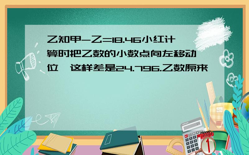 乙知甲-乙=18.46小红计算时把乙数的小数点向左移动一位,这样差是24.796.乙数原来