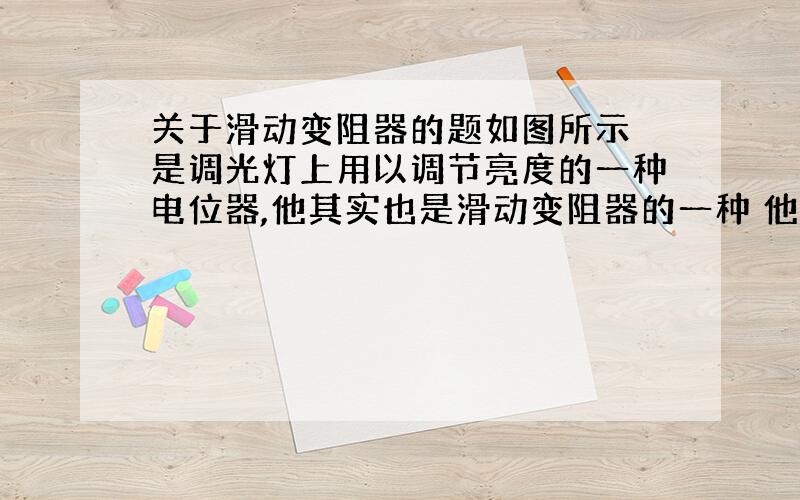 关于滑动变阻器的题如图所示 是调光灯上用以调节亮度的一种电位器,他其实也是滑动变阻器的一种 他跟灯泡串联接入到电路中 当