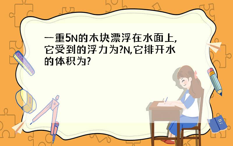 一重5N的木块漂浮在水面上,它受到的浮力为?N,它排开水的体积为?