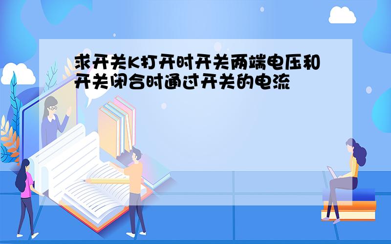 求开关K打开时开关两端电压和开关闭合时通过开关的电流